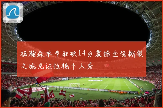 杨瀚森单节狂砍14分震撼全场撕裂之城见证惊艳个人秀