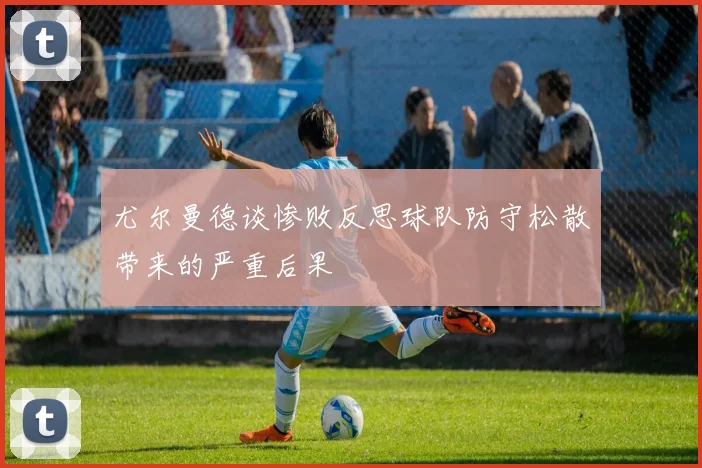 尤尔曼德谈惨败反思球队防守松散带来的严重后果