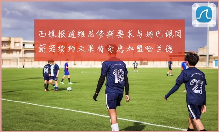 西媒报道维尼修斯要求与姆巴佩同薪若续约未果将考虑加盟哈兰德