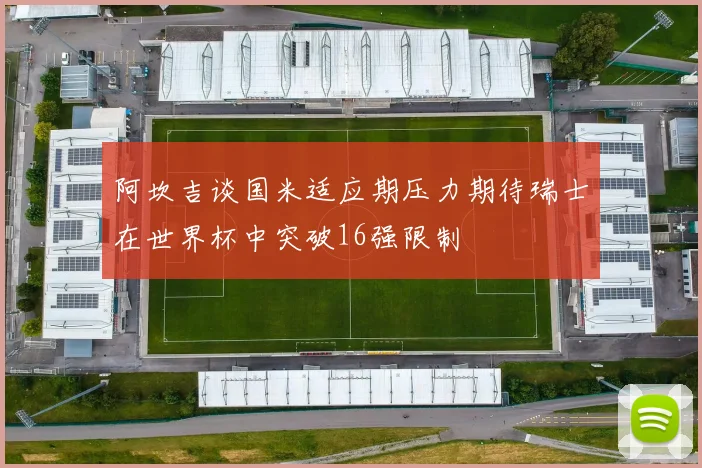 阿坎吉谈国米适应期压力期待瑞士在世界杯中突破16强限制