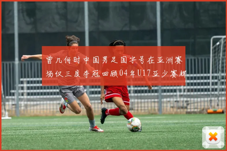 曾几何时中国男足国字号在亚洲赛场仅三度夺冠回顾04年U17亚少赛辉煌时刻