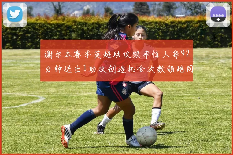 谢尔本赛季英超助攻频率惊人每92分钟送出1助攻创造机会次数领跑同期