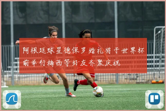 阿根廷球星德保罗婚礼将于世界杯前举行梅西等好友齐聚庆祝