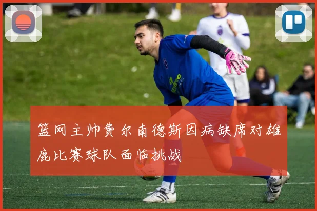 篮网主帅费尔南德斯因病缺席对雄鹿比赛球队面临挑战