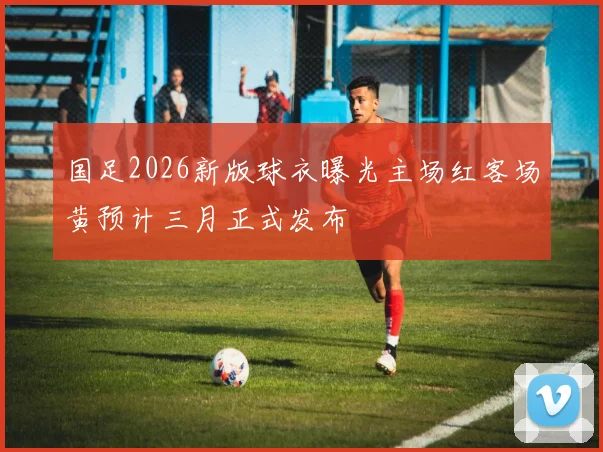 国足2026新版球衣曝光主场红客场黄预计三月正式发布