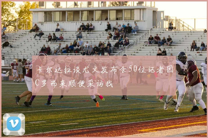 卡尔达拉谈尤文发布会50位记者因C罗而来顺便采访我