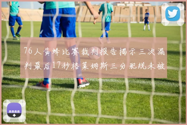 76人黄蜂比赛裁判报告揭示三次漏判最后17秒格莱姆斯三分犯规未被判罚