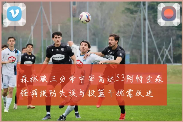 森林狼三分命中率高达53阿特金森强调换防失误与投篮干扰需改进
