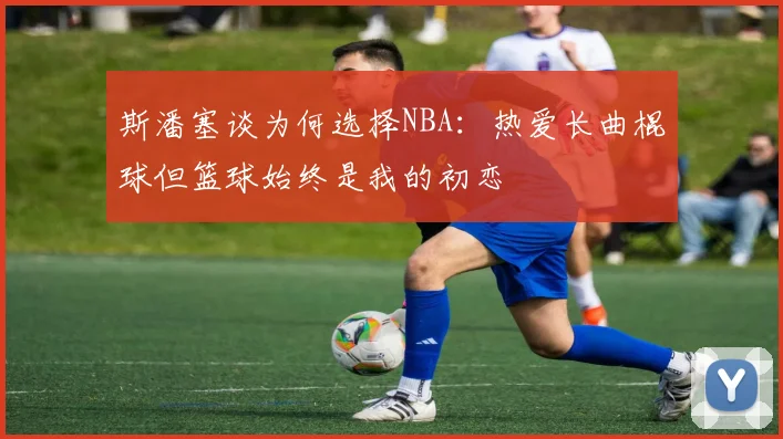 斯潘塞谈为何选择NBA：热爱长曲棍球但篮球始终是我的初恋