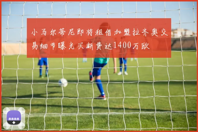小马尔蒂尼即将租借加盟拉齐奥交易细节曝光买断费达1400万欧